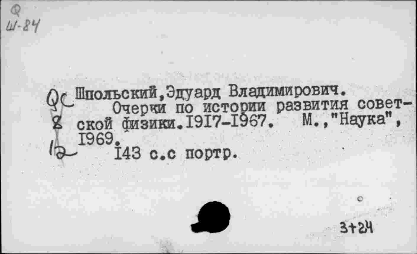 ﻿$ ы- 24
лг Шпольский,Эдуард Владимирович.
Очерки по истории развития 2 ской физики.1917-1967. Г , , 1969.
143 с.с портр.
развития совет М.,"Наука",
о